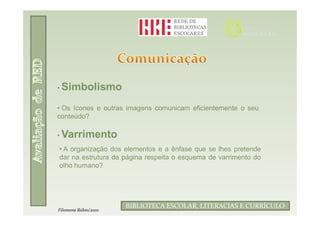 • Simbolismo

• Os ícones e outras imagens comunicam eficientemente o seu
conteúdo?

• Varrimento
• A organização dos elementos e a ênfase que se lhes pretende
dar na estrutura da página respeita o esquema de varrimento do
olho humano?




                            Filomena Rúbio/2010
                      BIBLIOTECA ESCOLAR, LITERACIAS E CURRÍCULO
Filomena Rúbio/2010
 