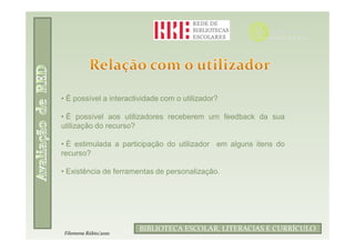 • É possível a interactividade com o utilizador?

• É possível aos utilizadores receberem um feedback da sua
utilização do recurso?

• É estimulada a participação do utilizador em alguns itens do
recurso?

• Existência de ferramentas de personalização.




                                Filomena Rúbio/2010
                        BIBLIOTECA ESCOLAR, LITERACIAS E CURRÍCULO
 Filomena Rúbio/2010
 