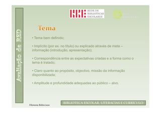 • Tema bem definido;

  • Implícito (por ex. no título) ou explicado através de meta –
  informação (introdução, apresentação);

  • Correspondência entre as expectativas criadas e a forma como o
  tema é tratado;

  • Claro quanto ao propósito, objectivo, missão da informação
  disponibilizada;

  • Amplitude e profundidade adequadas ao público – alvo.




                       BIBLIOTECA ESCOLAR, LITERACIAS E CURRÍCULO
Filomena Rúbio/2010
 
