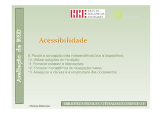 9. Pautar a concepção pela independência face a dispositivos;
10. Utilizar soluções de transição;
11. Fornecer contexto e orientações;
12. Fornecer mecanismos de navegação claros;
13. Assegurar a clareza e a simplicidade dos documentos.




                              Filomena Rúbio/2010
                      BIBLIOTECA ESCOLAR, LITERACIAS E CURRÍCULO
Filomena Rúbio/2010
 