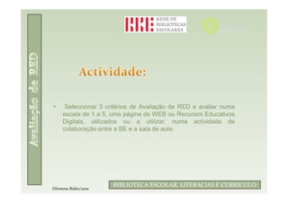 •     Seleccionar 3 critérios de Avaliação de RED e avaliar numa
     escala de 1 a 5, uma página da WEB ou Recursos Educativos
     Digitais, utilizados ou a utilizar, numa actividade de
     colaboração entre a BE e a sala de aula.




                             Filomena Rúbio/2010
                      BIBLIOTECA ESCOLAR, LITERACIAS E CURRÍCULO
Filomena Rúbio/2010
 