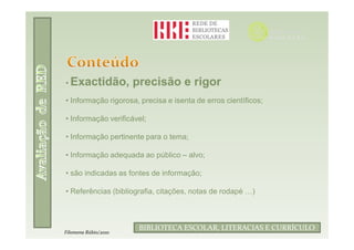 • Exactidão,          precisão e rigor
• Informação rigorosa, precisa e isenta de erros científicos;

• Informação verificável;

• Informação pertinente para o tema;

• Informação adequada ao público – alvo;

• são indicadas as fontes de informação;

• Referências (bibliografia, citações, notas de rodapé …)



                               Filomena Rúbio/2010
                       BIBLIOTECA ESCOLAR, LITERACIAS E CURRÍCULO
Filomena Rúbio/2010
 