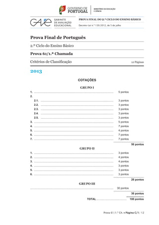Prova 61/1.ª Ch. • Página C/1/ 12
Prova Final de Português
2.º Ciclo do Ensino Básico
Prova 61/1.ª Chamada
Critérios de Classificação	 12 Páginas
2013
PROVA FINAL DO 2.º CICLO do Ensino BÁSICO
Decreto-Lei n.º 139/2012, de 5 de julho
COTAÇÕES
GRUPO I
1.	............................................................................................................	 5 pontos
2.	
2.1.	 ...................................................................................................	 3 pontos
2.2.	 ...................................................................................................	 3 pontos
2.3.	 ...................................................................................................	 3 pontos
2.4.	 ...................................................................................................	 3 pontos
2.5.	 ...................................................................................................	 3 pontos
3.	............................................................................................................	 5 pontos
4.	............................................................................................................	 7 pontos
5.	............................................................................................................	 4 pontos
6.	............................................................................................................	 7 pontos
7.	............................................................................................................	 7 pontos
50 pontos
GRUPO II
1.	............................................................................................................	 3 pontos
2.	............................................................................................................	 4 pontos
3.	............................................................................................................	 4 pontos
4.	............................................................................................................	 3 pontos
5.	............................................................................................................	 3 pontos
6.	............................................................................................................	 3 pontos
20 pontos
GRUPO III
................................................................................................................	 30 pontos
30 pontos
	TOTAL..........................................  100 pontos
 
