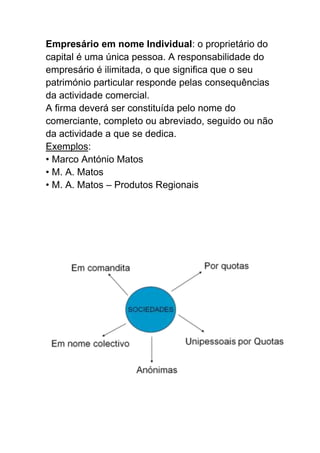 Empresário em nome Individual: o proprietário do
capital é uma única pessoa. A responsabilidade do
empresário é ilimitada, o que significa que o seu
património particular responde pelas consequências
da actividade comercial.
A firma deverá ser constituída pelo nome do
comerciante, completo ou abreviado, seguido ou não
da actividade a que se dedica.
Exemplos:
• Marco António Matos
• M. A. Matos
• M. A. Matos – Produtos Regionais
 