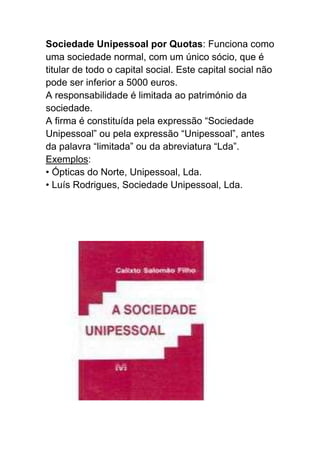 Sociedade Unipessoal por Quotas: Funciona como
uma sociedade normal, com um único sócio, que é
titular de todo o capital social. Este capital social não
pode ser inferior a 5000 euros.
A responsabilidade é limitada ao património da
sociedade.
A firma é constituída pela expressão “Sociedade
Unipessoal” ou pela expressão “Unipessoal”, antes
da palavra “limitada” ou da abreviatura “Lda”.
Exemplos:
• Ópticas do Norte, Unipessoal, Lda.
• Luís Rodrigues, Sociedade Unipessoal, Lda.
 