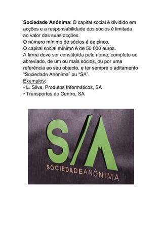 Sociedade Anónima: O capital social é dividido em
acções e a responsabilidade dos sócios é limitada
ao valor das suas acções.
O número mínimo de sócios é de cinco.
O capital social mínimo é de 50 000 euros.
A firma deve ser constituída pelo nome, completo ou
abreviado, de um ou mais sócios, ou por uma
referência ao seu objecto, e ter sempre o aditamento
“Sociedade Anónima” ou “SA”.
Exemplos:
• L. Silva, Produtos Informáticos, SA
• Transportes do Centro, SA
 