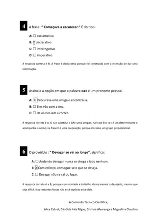 4 A frase: “ Começava a escurecer.” É do tipo:
A:  exclamativo
B: X declarativo
C:  interrogativo
D:  imperativo
A resposta correta é B. A frase é declarativa porque foi construída com a intenção de dar uma
informação.
5 Assinala a opção em que a palavra «a» é um pronome pessoal.
A: X Procurava uma amiga e encontrei-a.
B:  Eles vão com a Ana.
C:  Os alunos iam a correr.
A resposta correta é A. O «a» substitui o GN «uma amiga»; na frase B o «a» é um determinante e
acompanha o nome; na frase C é uma preposição, porque introduz um grupo preposicional.
6 O provérbio : “ Devagar se vai ao longe”, significa:
A:  Andando devagar nunca se chega a lado nenhum.
B: X Com esforço, consegue-se o que se deseja.
C:  Devagar não se sai do lugar.
A resposta correta é a B, porque com vontade e trabalho alcançaremos o desejado, mesmo que
seja difícil. Nas restantes frases não está explícita esta ideia.
66 666
A Comissão Técnico-Científica,
Alice Cabral, Cândida Inês Pêgas, Cristina Alvarenga e Miguelina Claudina
 