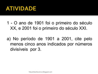1 - O ano de 1901 foi o primeiro do século
  XX, e 2001 foi o primeiro do século XXI.

a) No período de 1901 a 2001, cite pelo
  menos cinco anos indicados por números
  divisíveis por 3.



          http://cleanlourenco.blogspot.com
 