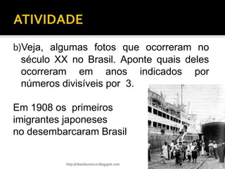 b)Veja, algumas fotos que ocorreram no
  século XX no Brasil. Aponte quais deles
  ocorreram em anos indicados por
  números divisíveis por 3.

Em 1908 os primeiros
imigrantes japoneses
no desembarcaram Brasil


           http://cleanlourenco.blogspot.com
 