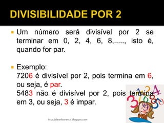    Um número será divisível por 2 se
    terminar em 0, 2, 4, 6, 8,....., isto é,
    quando for par.

   Exemplo:
    7206 é divisível por 2, pois termina em 6,
    ou seja, é par.
    5483 não é divisível por 2, pois termina
    em 3, ou seja, 3 é impar.

             http://cleanlourenco.blogspot.com
 