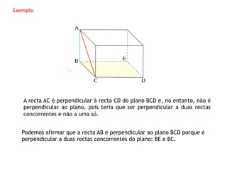 Exemplo:	
  




     A recta AC é perpendicular à recta CD do plano BCD e, no entanto, não é
     perpendicular ao plano, pois teria que ser perpendicular a duas rectas
     concorrentes e não a uma só.


    Podemos afirmar que a recta AB é perpendicular ao plano BCD porque é
    perpendicular a duas rectas concorrentes do plano: BE e BC.
 