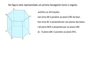 Na figura está representado um prisma hexagonal recto e regular.


                           Justifica as afirmações:

                           a) A recta AB é paralela ao plano CDE da base.

                           b) A recta BC é perpendicular aos planos das bases.

                           c) O plano BCD é perpendicular ao plano CDE.

                           d) O plano ABC é paralelo ao plano EFG.
 
