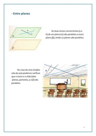 - Entre planos



                        a
                A                          Se duas rectas concorrentes (a e
                    b
                                     b) de um plano (α) são paralelas a outro
                                     plano (β), então os planos são paralelos.




                                                                                 a
      No caso de uma simples     α
sala de aula podemos verificar
que o tecto e o chão (dois
 planos, portanto, α e β) são
paralelos.

                                                                        b


                                 β




                                                                             9
 