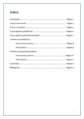 Índice
Introdução …………………………………………………………….. Página 2

O que é uma recta? ……………………………………………………. Página 3

O que é um plano? ...…………………………………………. ………. Página 5

O que significa paralelismo? ………………………………………….. Página 6

O que significa perpendicularidade? ………….……………………… Página 7

Critérios de paralelismo:

      - Entre rectas e planos ….………...…………………………….. Página 8

      - Entre planos ……...……………………………………………. Página 9

Critérios de perpendicularidade:

      - Entre rectas e planos ..………………………………...……... Página 10

      - Entre planos ……..……………………………………………. Página 11

Conclusão ……………………………………………………………... Página 12

Bibliografia ……………………………………………………………. Página 13




                                                             1
 