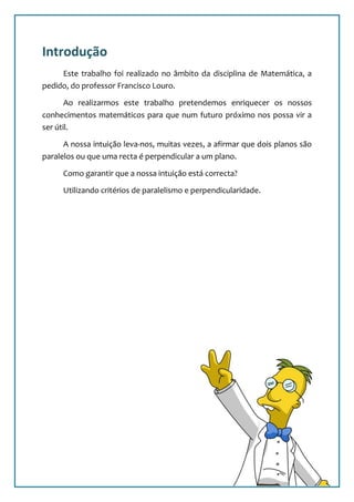 Introdução
     Este trabalho foi realizado no âmbito da disciplina de Matemática, a
pedido, do professor Francisco Louro.

       Ao realizarmos este trabalho pretendemos enriquecer os nossos
conhecimentos matemáticos para que num futuro próximo nos possa vir a
ser útil.

      A nossa intuição leva-nos, muitas vezes, a afirmar que dois planos são
paralelos ou que uma recta é perpendicular a um plano.

     Como garantir que a nossa intuição está correcta?

     Utilizando critérios de paralelismo e perpendicularidade.




                                                                           2
 