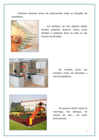 Podemos observar rectas em praticamente todas as situações do
quotidiano:



                               Em qualquer um dos degraus destas
                          escadas podemos observar rectas, como
                          também o podemos fazer no chão ou até
                          mesmo no corrimão.




                                          Na cozinha, tanto nos
                                    armários, como nas bancadas, e
                                    até nas prateleiras.




                                          No parque infantil, tanto no
                                    escorrega, nos baloiços, no
                                    caixote do lixo… em tudo,
                                    praticamente.




                                                                     4
 