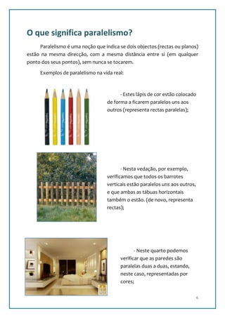 O que significa paralelismo?
     Paralelismo é uma noção que indica se dois objectos (rectas ou planos)
estão na mesma direcção, com a mesma distância entre si (em qualquer
ponto dos seus pontos), sem nunca se tocarem.

     Exemplos de paralelismo na vida real:



                                         - Estes lápis de cor estão colocado
                                   de forma a ficarem paralelos uns aos
                                   outros (representa rectas paralelas);




                                          - Nesta vedação, por exemplo,
                                   verificamos que todos os barrotes
                                   verticais estão paralelos uns aos outros,
                                   e que ambas as tábuas horizontais
                                   também o estão. (de novo, representa
                                   rectas);




                                                - Neste quarto podemos
                                         verificar que as paredes são
                                         paralelas duas a duas, estando,
                                         neste caso, representadas por
                                         cores;

                                                                               6
 