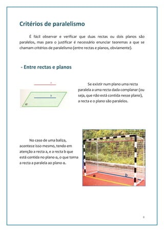 Critérios de paralelismo
      É fácil observar e verificar que duas rectas ou dois planos são
paralelos, mas para o justificar é necessário enunciar teoremas a que se
chamam critérios de paralelismo (entre rectas e planos, obviamente).




- Entre rectas e planos

                  a
                                          Se existir num plano uma recta
                                   paralela a uma recta dada complanar (ou
                  b                seja, que não está contida nesse plano),
                                   a recta e o plano são paralelos.




      No caso de uma baliza,                                       a
acontece isso mesmo, tendo em
atenção a recta a, e a recta b que
está contida no plano α, o que torna
a recta a paralela ao plano α.


                                            α                  b




                                                                          8
 