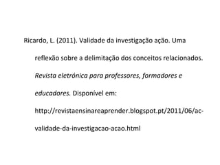Ricardo, L. (2011). Validade da investigação ação. Uma

   reflexão sobre a delimitação dos conceitos relacionados.

   Revista eletrónica para professores, formadores e

   educadores. Disponível em:

   http://revistaensinareaprender.blogspot.pt/2011/06/ac-

   validade-da-investigacao-acao.html
 