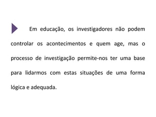 Em educação, os investigadores não podem

controlar os acontecimentos e quem age, mas o

processo de investigação permite-nos ter uma base

para lidarmos com estas situações de uma forma

lógica e adequada.
 