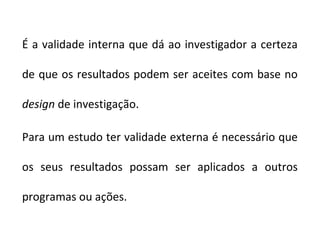 É a validade interna que dá ao investigador a certeza

de que os resultados podem ser aceites com base no

design de investigação.

Para um estudo ter validade externa é necessário que

os seus resultados possam ser aplicados a outros

programas ou ações.
 