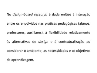 No design-based research é dada enfâse à interação

entre os envolvidos nas práticas pedagógicas (alunos,

professores, auxiliares), à flexibilidade relativamente

às alternativas de design e à contextualização ao

considerar o ambiente, as necessidades e os objetivos

de aprendizagem.
 