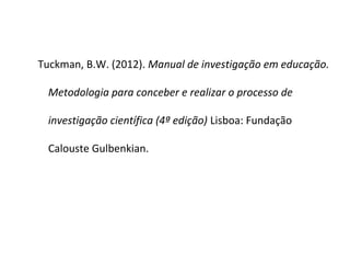 Tuckman, B.W. (2012). Manual de investigação em educação.

  Metodologia para conceber e realizar o processo de

  investigação científica (4ª edição) Lisboa: Fundação

  Calouste Gulbenkian.
 
