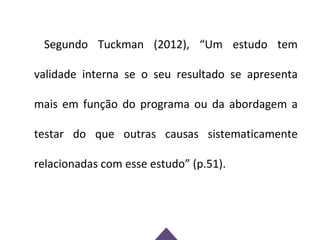 Segundo Tuckman (2012), “Um estudo tem

validade interna se o seu resultado se apresenta

mais em função do programa ou da abordagem a

testar do que outras causas sistematicamente

relacionadas com esse estudo” (p.51).
 