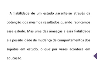 A fiabilidade de um estudo garante-se através da

obtenção dos mesmos resultados quando replicamos

esse estudo. Mas uma das ameaças a essa fiabilidade

é a possibilidade de mudança de comportamentos dos

sujeitos em estudo, o que por vezes acontece em

educação.
 