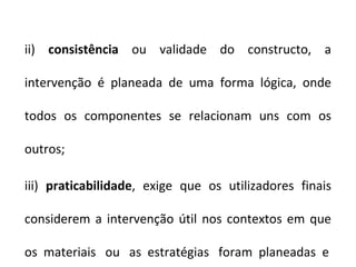 ii) consistência ou validade do constructo, a

intervenção é planeada de uma forma lógica, onde

todos os componentes se relacionam uns com os

outros;

iii) praticabilidade, exige que os utilizadores finais

considerem a intervenção útil nos contextos em que

os materiais ou as estratégias foram planeadas e
 