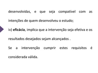 desenvolvidas, e que seja compatível com as
intenções de quem desenvolveu o estudo;
iv) eficácia, implica que a intervenção seja efetiva e os
resultados desejados sejam alcançados .
Se a intervenção cumprir estes requisitos é
considerada válida.
 