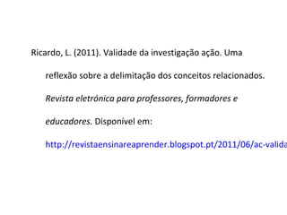 Ricardo, L. (2011). Validade da investigação ação. Uma
reflexão sobre a delimitação dos conceitos relacionados.
Revista eletrónica para professores, formadores e
educadores. Disponível em:
http://revistaensinareaprender.blogspot.pt/2011/06/ac-valida
 