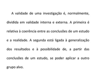 A validade de uma investigação é, normalmente,
dividida em validade interna e externa. A primeira é
relativa à coerência entre as conclusões de um estudo
e a realidade. A segunda está ligada à generalização
dos resultados e à possibilidade de, a partir das
conclusões de um estudo, se poder aplicar a outro
grupo alvo.
 