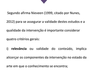 Segundo afirma Nieveen (1999, citado por Nunes,
2012) para se assegurar a validade destes estudos e a
qualidade da intervenção é importante considerar
quatro critérios gerais:
i) relevância ou validade do conteúdo, implica
alicerçar os componentes da intervenção no estado da
arte em que o conhecimento se encontra;
 
