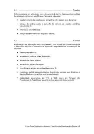 3.1. ………………………………………………………………………………… 7 pontos

Referência clara, em articulação com o documento 2, de três das seguintes medidas
tomadas pelos governos republicanos na área da educação:

   •   estabelecimento da escolaridade obrigatória entre os sete e os dez anos;

   •   criação de jardins-escola e aumento do número de escolas primárias
       (documento 2);

   •   reforma do ensino técnico;

   •   criação das Universidades de Lisboa e Porto.



4.1. ……………………………………………………………………...…………. 7 pontos

Explicitação, em articulação com o documento 3, das razões que contribuiram para
o derrube da República, abordando os aspectos a seguir referidos na orientação da
resposta:

   •   desemprego elevado;

   •   aumento do custo de vida e da inflação;

   •   aumento da dívida externa;

   •   aumento do número de greves;

   •   ocorrência de acções terroristas (documento 3);

   •   rivalidades partidárias resultantes das divergências entre os seus dirigentes e
       da dificuldade em cumprir os programas eleitorais;

   •   instabilidade governativa, de 1910 a 1926 houve em Portugal oito
       Presidentes da República e quarenta e cinco governos (documento 3).




              Prova Global de História − Critérios Específicos de Classificação • Página 2/8
 