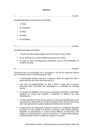 GRUPO II


1. …………………………………………………………………..………………. 5 pontos

Indicação das frases correctas e/ou incorrectas:

     •     1) Falso;

     •     2) Verdadeiro;

     •     3) Falso;

     •     4) Falso.;

     •     5) Verdadeiro.


1.1. ................................................................................................................ 3 pontos

Correcção das frases incorrectas:

     •     1) Numa crise de superprodução a procura é maior do que a oferta.

     •     3) Em 1929 deu-se o crash da Bolsa de Valores de Londres.
     •     4) Face ao clima de insegurança económica, deu-se uma aceleração do
           comércio mundial.


2.1. ................................................................................................................ 8 pontos

Enunciado claro, em articulação com o documento 4, de três dos seguintes motivos
que contribuiram para a crise financeira de 1929:

     •    a especulação bolsista, dado que a compra e venda de acções fez subir o
          preço acima do seu valor real (documento 4);

     •    uma crise de superprodução, em que a oferta é maior que a procura,
          provocada pela diminuição das exportações e a saturação do mercado
          interno;

     •    um período de deflação, uma vez que as empresas reduziram a actividade,
          baixaram os preços dos produtos e desceram os salários dos seus
          trabalhadores;

     •    o Crash da Bolsa de Nova Iorque, dado que a descida acentuada dos lucros
          das empresas, desencadeou a venda das acções abaixo do seu valor do seu
          valor real, provocando a quebra da Bolsa de Valores (documento 4);

     •    o agravamento da Depressão económica quando os investidores deixaram
          de pagar as suas dívidas aos bancos; os bancos, sem capital suficiente,
          reduziram os empréstimos, e muitos abriram falência; as empresas, sem
          acesso ao crédito bancário, tiveram de encerrar, e o desemprego alastrou,
          contribuindo para diminuir o poder de compra e o consumo.




                     Prova Global de História − Critérios Específicos de Classificação • Página 3/8
 