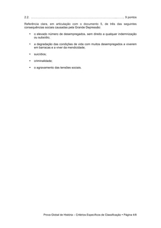 2.2. …………………………………………………………………………...…….. 9 pontos

Referência clara, em articulação com o documento 5, de três das seguintes
consequências sociais causadas pela Grande Depressão:

   •   o elevado número de desempregados, sem direito a qualquer indemnização
       ou subsídio;

   •   a degradação das condições de vida com muitos desempregados a viverem
       em barracas e a viver da mendicidade;

   •   suicídios;

   •   criminalidade;

   •   o agravamento das tensões sociais.




              Prova Global de História − Critérios Específicos de Classificação • Página 4/8
 
