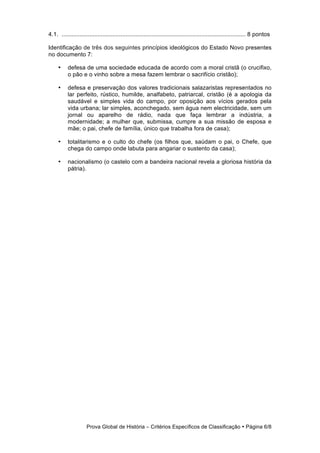 4.1. ................................................................................................................ 8 pontos

Identificação de três dos seguintes princípios ideológicos do Estado Novo presentes
no documento 7:

     •     defesa de uma sociedade educada de acordo com a moral cristã (o crucifixo,
           o pão e o vinho sobre a mesa fazem lembrar o sacrifício cristão);

     •     defesa e preservação dos valores tradicionais salazaristas representados no
           lar perfeito, rústico, humilde, analfabeto, patriarcal, cristão (é a apologia da
           saudável e simples vida do campo, por oposição aos vícios gerados pela
           vida urbana; lar simples, aconchegado, sem água nem electricidade, sem um
           jornal ou aparelho de rádio, nada que faça lembrar a indústria, a
           modernidade; a mulher que, submissa, cumpre a sua missão de esposa e
           mãe; o pai, chefe de família, único que trabalha fora de casa);

     •     totalitarismo e o culto do chefe (os filhos que, saúdam o pai, o Chefe, que
           chega do campo onde labuta para angariar o sustento da casa);

     •     nacionalismo (o castelo com a bandeira nacional revela a gloriosa história da
           pátria).




                     Prova Global de História − Critérios Específicos de Classificação • Página 6/8
 