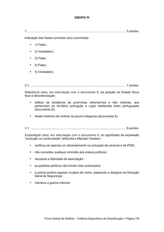 GRUPO IV



1. ................................................................................................................... 5 pontos

Indicação das frases correctas e/ou incorrectas:

     •     1) Falso;

     •     2) Verdadeiro;

     •     3) Falso;

     •     4) Falso;

     •     5) Verdadeiro.



2.1. ................................................................................................................ 7 pontos

Referência clara, em articulação com o documento 8, da posição do Estado Novo
face à descolonização:

     •     defesa da existência de províncias ultramarinas e não colónias, que
           pertenciam ao território português e cujos habitantes eram portugueses
           (documento 8);

     •     direito histórico de civilizar os povos indígenas (documento 8).


3.1 ................................................................................................................. 6 pontos

Explicitação clara, em articulação com o documento 9, do significado da expressão
“evolução na continuidade” atribuída a Marcelo Caetano:

     •     verificou-se apenas um abrandamento na actuação da censura e da PIDE;

     •     não concedeu qualquer amnistia aos presos políticos;

     •     recusava a liberdade de associação;

     •     os partidos políticos não tinham sido autorizados;

     •     a polícia política apenas mudara de nome, passando a designar-se Direcção
           Geral de Segurança;

     •     manteve a guerra colonial.




                     Prova Global de História − Critérios Específicos de Classificação • Página 7/8
 