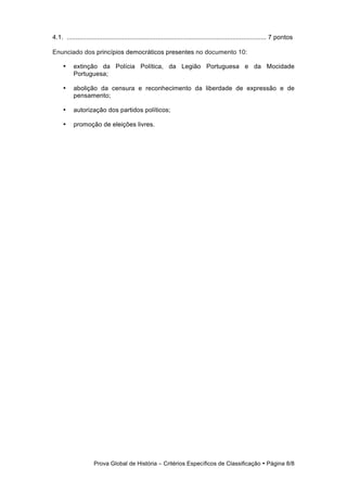 4.1. ................................................................................................................ 7 pontos

Enunciado dos princípios democráticos presentes no documento 10:

     •     extinção da Polícia Política, da Legião Portuguesa e da Mocidade
           Portuguesa;

     •     abolição da censura e reconhecimento da liberdade de expressão e de
           pensamento;

     •     autorização dos partidos políticos;

     •     promoção de eleições livres.




                     Prova Global de História − Critérios Específicos de Classificação • Página 8/8
 