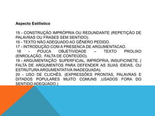 Aspecto Estilístico

15 - CONSTRUÇÃO IMPRÓPRIA OU REDUNDANTE (REPETIÇÃO DE
PALAVRAS OU FRASES SEM SENTIDO).
16 - TEXTO NÃO ADEQUADO AO GÊNERO PEDIDO.
17 - INTRODUÇÃO COM A PRESENCA DE ARGUMENTACAO.
 18     -  POUCA   OBJETIVIDADE    –  TEXTO     PROLIXO
(ENROLAÇÂO, FALTA DE CONTEÚDO).
19 - ARGUMENTAÇÃO SUPERFICIAL, IMPRÓPRIA, INSUFICINETE. (
FALTA DE ARGUMENTOS PARA DEFENDER AS SUAS IDEIAS, OU
ESTRUTURA ARGUMENTATIVA INADEQUADA).
20 - USO DE CLICHÊS. (EXPRESSÕES PRONTAS, PALAVRAS E
DITADOS POPULARES MUITO COMUNS ,USADOS FORA DO
SENTIDO ADEQUADO.)
 