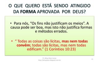 O QUE QUERO ESTÁ SENDO ATINGIDO
DA FORMA APROVADA POR DEUS?
• Para nós, “Os fins não justificam os meios”. A
causa pode ser boa, mas isto não justifica formas
e métodos errados.
• “ Todas as coisas são lícitas, mas nem todas
convêm; todas são lícitas, mas nem todas
edificam.” (1 Coríntios 10:23)
Pr. Almy Alves Junior
http://almyalves.blogspot.com.br
11
 