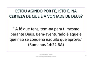 ESTOU AGINDO POR FÉ, ISTO É, NA
CERTEZA DE QUE É A VONTADE DE DEUS?
“ A fé que tens, tem-na para ti mesmo
perante Deus. Bem-aventurado é aquele
que não se condena naquilo que aprova.”
(Romanos 14:22 RA)
Pr. Almy Alves Junior
http://almyalves.blogspot.com.br
12
 