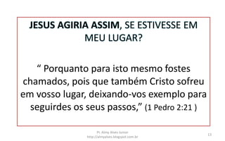 JESUS AGIRIA ASSIM, SE ESTIVESSE EM
MEU LUGAR?
“ Porquanto para isto mesmo fostes
chamados, pois que também Cristo sofreu
em vosso lugar, deixando-vos exemplo para
seguirdes os seus passos,” (1 Pedro 2:21 )
Pr. Almy Alves Junior
http://almyalves.blogspot.com.br
13
 