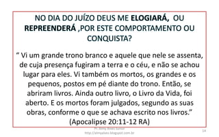 NO DIA DO JUÍZO DEUS ME ELOGIARÁ, OU
REPREENDERÁ ,POR ESTE COMPORTAMENTO OU
CONQUISTA?
“ Vi um grande trono branco e aquele que nele se assenta,
de cuja presença fugiram a terra e o céu, e não se achou
lugar para eles. Vi também os mortos, os grandes e os
pequenos, postos em pé diante do trono. Então, se
abriram livros. Ainda outro livro, o Livro da Vida, foi
aberto. E os mortos foram julgados, segundo as suas
obras, conforme o que se achava escrito nos livros.”
(Apocalipse 20:11-12 RA)
Pr. Almy Alves Junior
http://almyalves.blogspot.com.br
14
 
