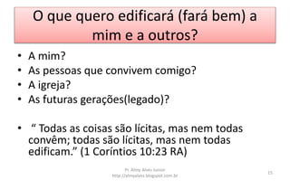 O que quero edificará (fará bem) a
mim e a outros?
• A mim?
• As pessoas que convivem comigo?
• A igreja?
• As futuras gerações(legado)?
• “ Todas as coisas são lícitas, mas nem todas
convêm; todas são lícitas, mas nem todas
edificam.” (1 Coríntios 10:23 RA)
Pr. Almy Alves Junior
http://almyalves.blogspot.com.br
15
 