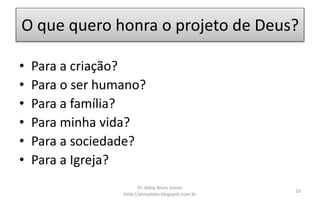 O que quero honra o projeto de Deus?
• Para a criação?
• Para o ser humano?
• Para a família?
• Para minha vida?
• Para a sociedade?
• Para a Igreja?
Pr. Almy Alves Junior
http://almyalves.blogspot.com.br
16
 
