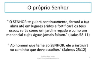 O próprio Senhor
“ O SENHOR te guiará continuamente, fartará a tua
alma até em lugares áridos e fortificará os teus
ossos; serás como um jardim regado e como um
manancial cujas águas jamais faltam.” (Isaías 58:11)
“ Ao homem que teme ao SENHOR, ele o instruirá
no caminho que deve escolher.” (Salmos 25:12)
Pr. Almy Alves Junior
http://almyalves.blogspot.com.br
18
 
