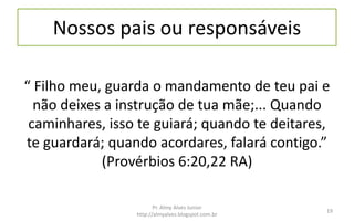 Nossos pais ou responsáveis
“ Filho meu, guarda o mandamento de teu pai e
não deixes a instrução de tua mãe;... Quando
caminhares, isso te guiará; quando te deitares,
te guardará; quando acordares, falará contigo.”
(Provérbios 6:20,22 RA)
Pr. Almy Alves Junior
http://almyalves.blogspot.com.br
19
 