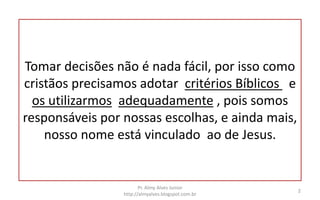 Tomar decisões não é nada fácil, por isso como
cristãos precisamos adotar critérios Bíblicos e
os utilizarmos adequadamente , pois somos
responsáveis por nossas escolhas, e ainda mais,
nosso nome está vinculado ao de Jesus.
Pr. Almy Alves Junior
http://almyalves.blogspot.com.br
2
 
